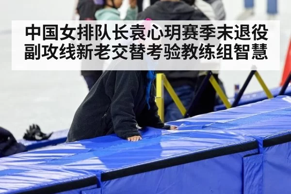 中国女排队长袁心玥赛季末退役 副攻线新老交替考验教练组智慧