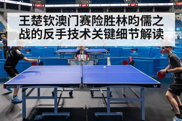 王楚钦澳门赛险胜林昀儒之战的反手技术关键细节解读