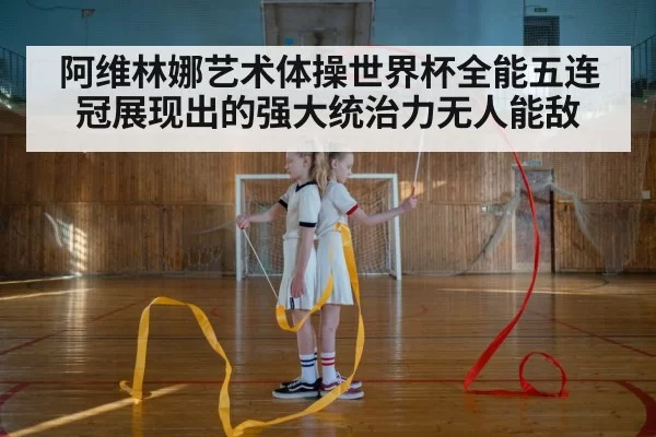 阿维林娜艺术体操世界杯全能五连冠展现出的强大统治力无人能敌