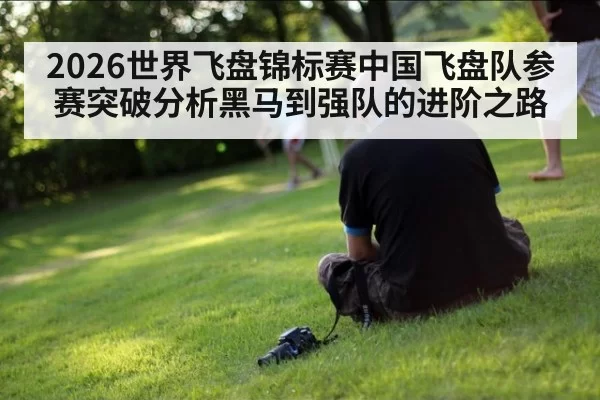 2026世界飞盘锦标赛中国飞盘队参赛突破分析黑马到强队的进阶之路